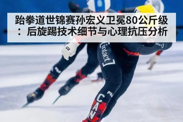 跆拳道世锦赛孙宏义卫冕80公斤级：后旋踢技术细节与心理抗压分析