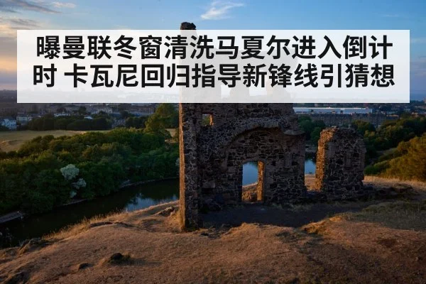 曝曼联冬窗清洗马夏尔进入倒计时 卡瓦尼回归指导新锋线引猜想